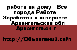 работа на дому - Все города Работа » Заработок в интернете   . Архангельская обл.,Архангельск г.